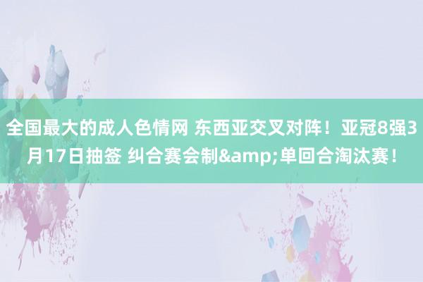 全国最大的成人色情网 东西亚交叉对阵！亚冠8强3月17日抽签