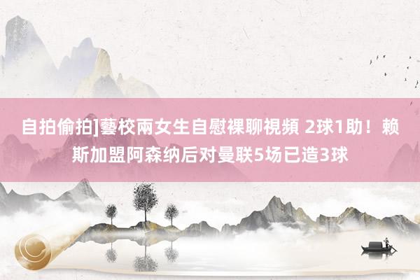 自拍偷拍]藝校兩女生自慰裸聊視頻 2球1助！赖斯加盟阿森纳后