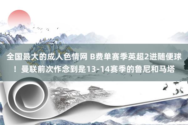 全国最大的成人色情网 B费单赛季英超2进随便球！曼联前次作念