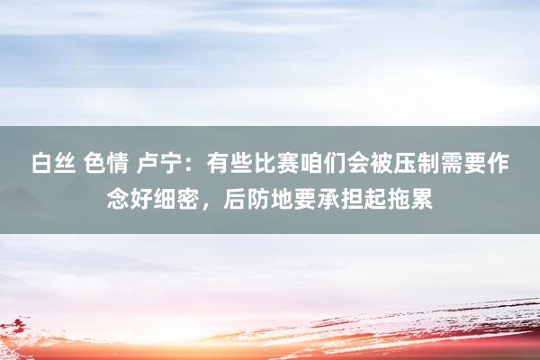 白丝 色情 卢宁：有些比赛咱们会被压制需要作念好细密，后防地