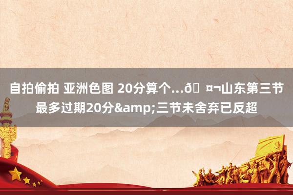 自拍偷拍 亚洲色图 20分算个...🤬山东第三节最多过期20
