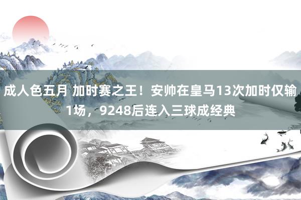 成人色五月 加时赛之王！安帅在皇马13次加时仅输1场，924