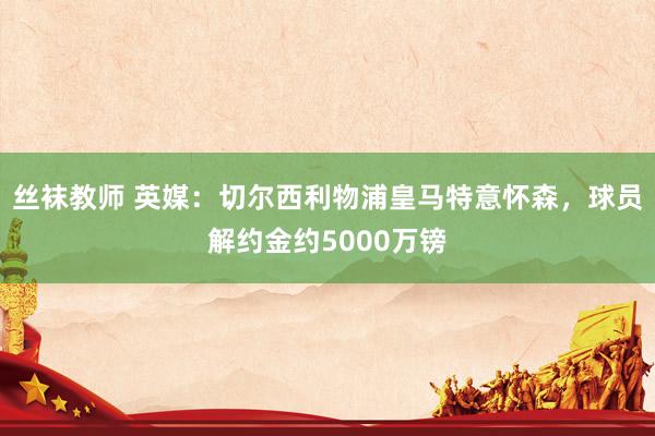 丝袜教师 英媒：切尔西利物浦皇马特意怀森，球员解约金约500